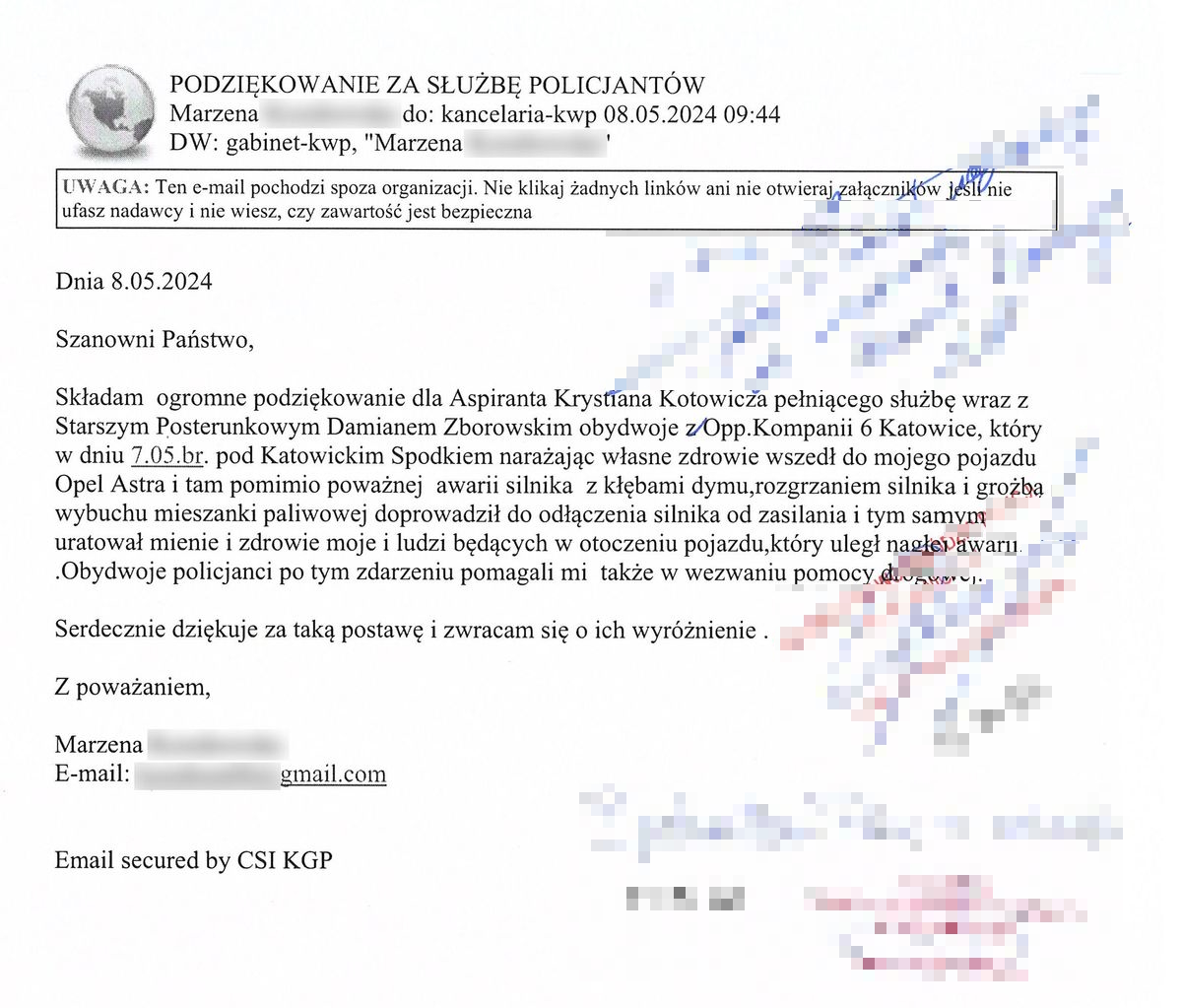 Składam ogromne podziękowanie dla aspiranta Krystiana Kotowicza pełniącego służbę wraz z starszym posterunkowym Damianem Zborowskim obydwoje z OPP Kompanii 6 Katowice, który w dniu 07.05 bieżącego roku pod katowickim Spodkiem narażając własne zdrowie wszedł do mojego pojazdu Opel Astra i tam pomimo poważnej awarii silnika z kłębami dymu, rozgrzaniem silnika i groźbą wybuchu mieszanki paliwowej doprowadził do odłączenia silnika od zasilania i tym samym uratował mienie i zdrowie moje i ludzi będących w otoczeniu pojazdu, który uległ nagłej awarii. Obydwoje policjanci po tym zdarzeniu pomagali mi także w wezwaniu pomocy drogowej. Serdecznie dziękuję za taką postawę i zwracam się o ich wyróżnienie.